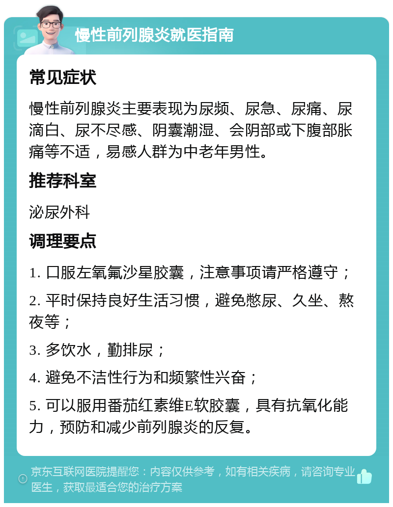 慢性前列腺炎就医指南 常见症状 慢性前列腺炎主要表现为尿频、尿急、尿痛、尿滴白、尿不尽感、阴囊潮湿、会阴部或下腹部胀痛等不适，易感人群为中老年男性。 推荐科室 泌尿外科 调理要点 1. 口服左氧氟沙星胶囊，注意事项请严格遵守； 2. 平时保持良好生活习惯，避免憋尿、久坐、熬夜等； 3. 多饮水，勤排尿； 4. 避免不洁性行为和频繁性兴奋； 5. 可以服用番茄红素维E软胶囊，具有抗氧化能力，预防和减少前列腺炎的反复。