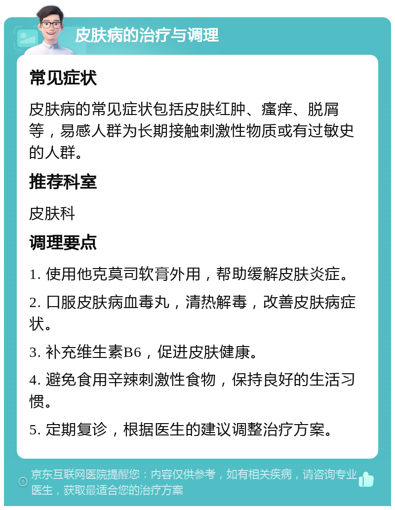 皮肤病的治疗与调理 常见症状 皮肤病的常见症状包括皮肤红肿、瘙痒、脱屑等，易感人群为长期接触刺激性物质或有过敏史的人群。 推荐科室 皮肤科 调理要点 1. 使用他克莫司软膏外用，帮助缓解皮肤炎症。 2. 口服皮肤病血毒丸，清热解毒，改善皮肤病症状。 3. 补充维生素B6，促进皮肤健康。 4. 避免食用辛辣刺激性食物，保持良好的生活习惯。 5. 定期复诊，根据医生的建议调整治疗方案。