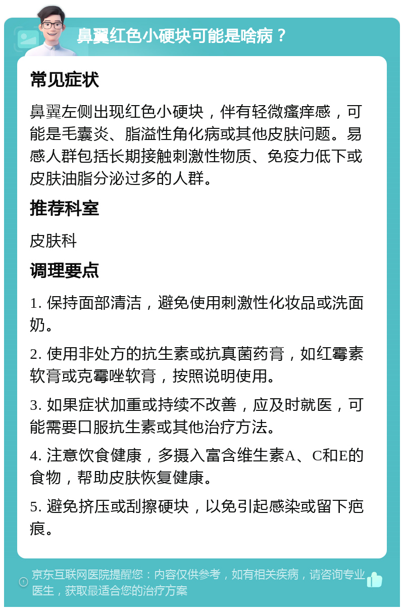 鼻翼红色小硬块可能是啥病？ 常见症状 鼻翼左侧出现红色小硬块，伴有轻微瘙痒感，可能是毛囊炎、脂溢性角化病或其他皮肤问题。易感人群包括长期接触刺激性物质、免疫力低下或皮肤油脂分泌过多的人群。 推荐科室 皮肤科 调理要点 1. 保持面部清洁，避免使用刺激性化妆品或洗面奶。 2. 使用非处方的抗生素或抗真菌药膏，如红霉素软膏或克霉唑软膏，按照说明使用。 3. 如果症状加重或持续不改善，应及时就医，可能需要口服抗生素或其他治疗方法。 4. 注意饮食健康，多摄入富含维生素A、C和E的食物，帮助皮肤恢复健康。 5. 避免挤压或刮擦硬块，以免引起感染或留下疤痕。