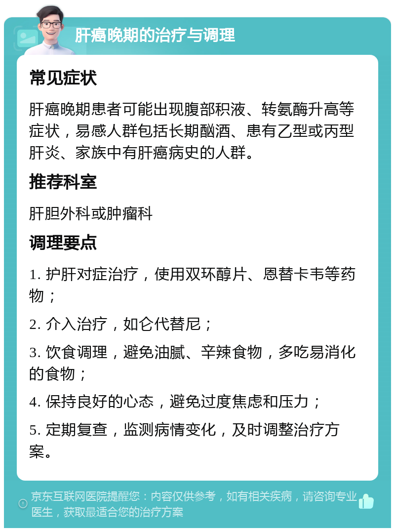 肝癌晚期的治疗与调理 常见症状 肝癌晚期患者可能出现腹部积液、转氨酶升高等症状，易感人群包括长期酗酒、患有乙型或丙型肝炎、家族中有肝癌病史的人群。 推荐科室 肝胆外科或肿瘤科 调理要点 1. 护肝对症治疗，使用双环醇片、恩替卡韦等药物； 2. 介入治疗，如仑代替尼； 3. 饮食调理，避免油腻、辛辣食物，多吃易消化的食物； 4. 保持良好的心态，避免过度焦虑和压力； 5. 定期复查，监测病情变化，及时调整治疗方案。