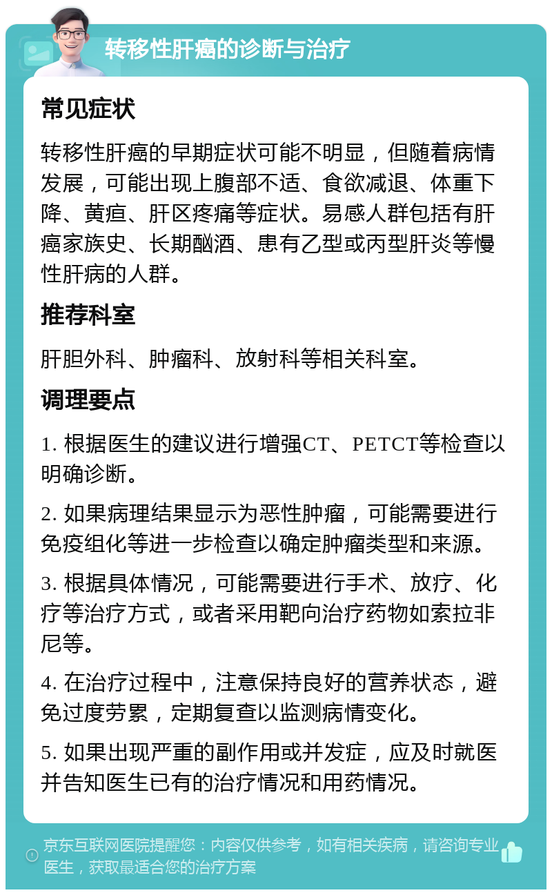 转移性肝癌的诊断与治疗 常见症状 转移性肝癌的早期症状可能不明显，但随着病情发展，可能出现上腹部不适、食欲减退、体重下降、黄疸、肝区疼痛等症状。易感人群包括有肝癌家族史、长期酗酒、患有乙型或丙型肝炎等慢性肝病的人群。 推荐科室 肝胆外科、肿瘤科、放射科等相关科室。 调理要点 1. 根据医生的建议进行增强CT、PETCT等检查以明确诊断。 2. 如果病理结果显示为恶性肿瘤，可能需要进行免疫组化等进一步检查以确定肿瘤类型和来源。 3. 根据具体情况，可能需要进行手术、放疗、化疗等治疗方式，或者采用靶向治疗药物如索拉非尼等。 4. 在治疗过程中，注意保持良好的营养状态，避免过度劳累，定期复查以监测病情变化。 5. 如果出现严重的副作用或并发症，应及时就医并告知医生已有的治疗情况和用药情况。