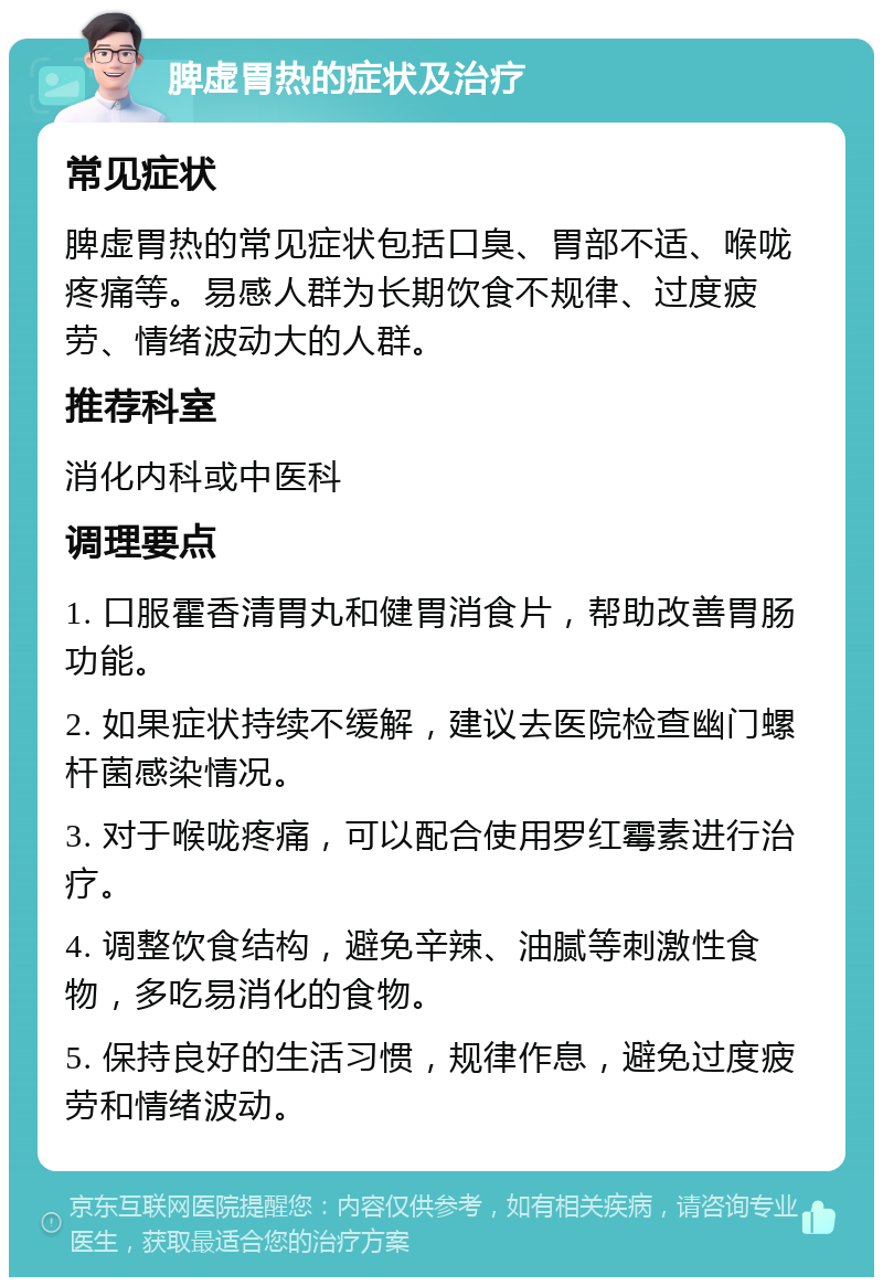 脾虚胃热的症状及治疗 常见症状 脾虚胃热的常见症状包括口臭、胃部不适、喉咙疼痛等。易感人群为长期饮食不规律、过度疲劳、情绪波动大的人群。 推荐科室 消化内科或中医科 调理要点 1. 口服霍香清胃丸和健胃消食片，帮助改善胃肠功能。 2. 如果症状持续不缓解，建议去医院检查幽门螺杆菌感染情况。 3. 对于喉咙疼痛，可以配合使用罗红霉素进行治疗。 4. 调整饮食结构，避免辛辣、油腻等刺激性食物，多吃易消化的食物。 5. 保持良好的生活习惯，规律作息，避免过度疲劳和情绪波动。