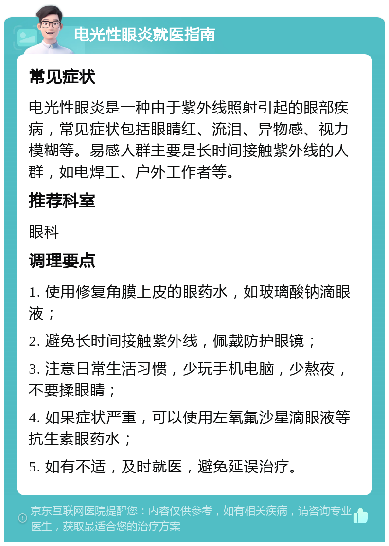 电光性眼炎就医指南 常见症状 电光性眼炎是一种由于紫外线照射引起的眼部疾病，常见症状包括眼睛红、流泪、异物感、视力模糊等。易感人群主要是长时间接触紫外线的人群，如电焊工、户外工作者等。 推荐科室 眼科 调理要点 1. 使用修复角膜上皮的眼药水，如玻璃酸钠滴眼液； 2. 避免长时间接触紫外线，佩戴防护眼镜； 3. 注意日常生活习惯，少玩手机电脑，少熬夜，不要揉眼睛； 4. 如果症状严重，可以使用左氧氟沙星滴眼液等抗生素眼药水； 5. 如有不适，及时就医，避免延误治疗。