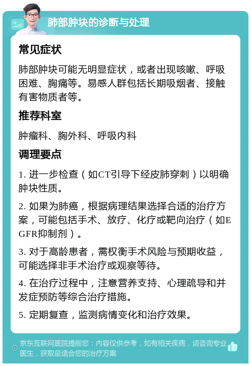 肺部肿块的诊断与处理 常见症状 肺部肿块可能无明显症状，或者出现咳嗽、呼吸困难、胸痛等。易感人群包括长期吸烟者、接触有害物质者等。 推荐科室 肿瘤科、胸外科、呼吸内科 调理要点 1. 进一步检查（如CT引导下经皮肺穿刺）以明确肿块性质。 2. 如果为肺癌，根据病理结果选择合适的治疗方案，可能包括手术、放疗、化疗或靶向治疗（如EGFR抑制剂）。 3. 对于高龄患者，需权衡手术风险与预期收益，可能选择非手术治疗或观察等待。 4. 在治疗过程中，注意营养支持、心理疏导和并发症预防等综合治疗措施。 5. 定期复查，监测病情变化和治疗效果。