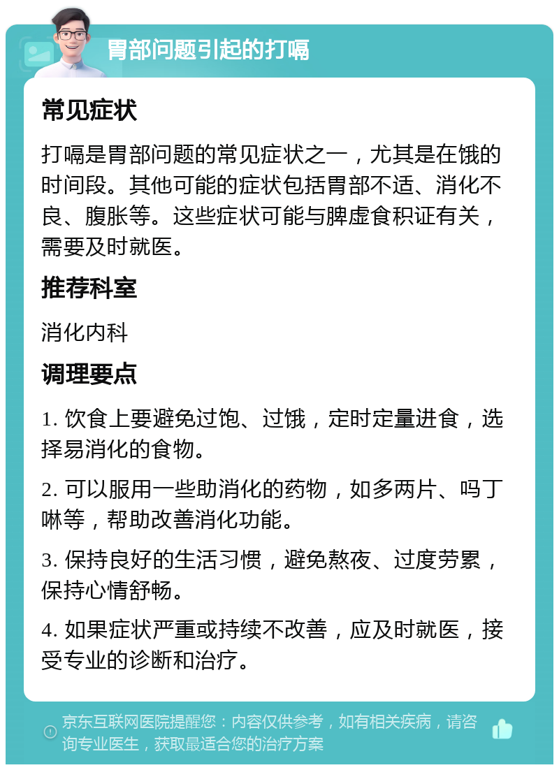 胃部问题引起的打嗝 常见症状 打嗝是胃部问题的常见症状之一，尤其是在饿的时间段。其他可能的症状包括胃部不适、消化不良、腹胀等。这些症状可能与脾虚食积证有关，需要及时就医。 推荐科室 消化内科 调理要点 1. 饮食上要避免过饱、过饿，定时定量进食，选择易消化的食物。 2. 可以服用一些助消化的药物，如多两片、吗丁啉等，帮助改善消化功能。 3. 保持良好的生活习惯，避免熬夜、过度劳累，保持心情舒畅。 4. 如果症状严重或持续不改善，应及时就医，接受专业的诊断和治疗。