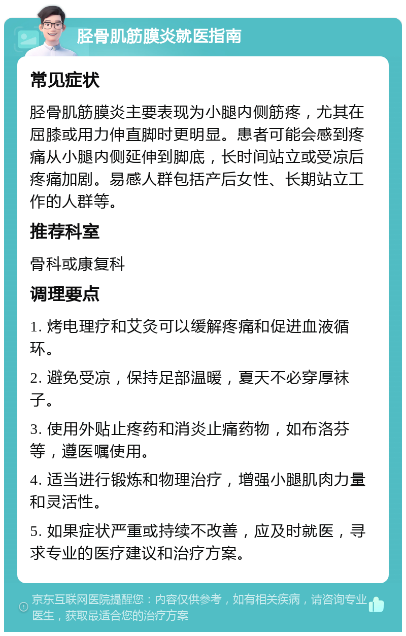 胫骨肌筋膜炎就医指南 常见症状 胫骨肌筋膜炎主要表现为小腿内侧筋疼，尤其在屈膝或用力伸直脚时更明显。患者可能会感到疼痛从小腿内侧延伸到脚底，长时间站立或受凉后疼痛加剧。易感人群包括产后女性、长期站立工作的人群等。 推荐科室 骨科或康复科 调理要点 1. 烤电理疗和艾灸可以缓解疼痛和促进血液循环。 2. 避免受凉，保持足部温暖，夏天不必穿厚袜子。 3. 使用外贴止疼药和消炎止痛药物，如布洛芬等，遵医嘱使用。 4. 适当进行锻炼和物理治疗，增强小腿肌肉力量和灵活性。 5. 如果症状严重或持续不改善，应及时就医，寻求专业的医疗建议和治疗方案。