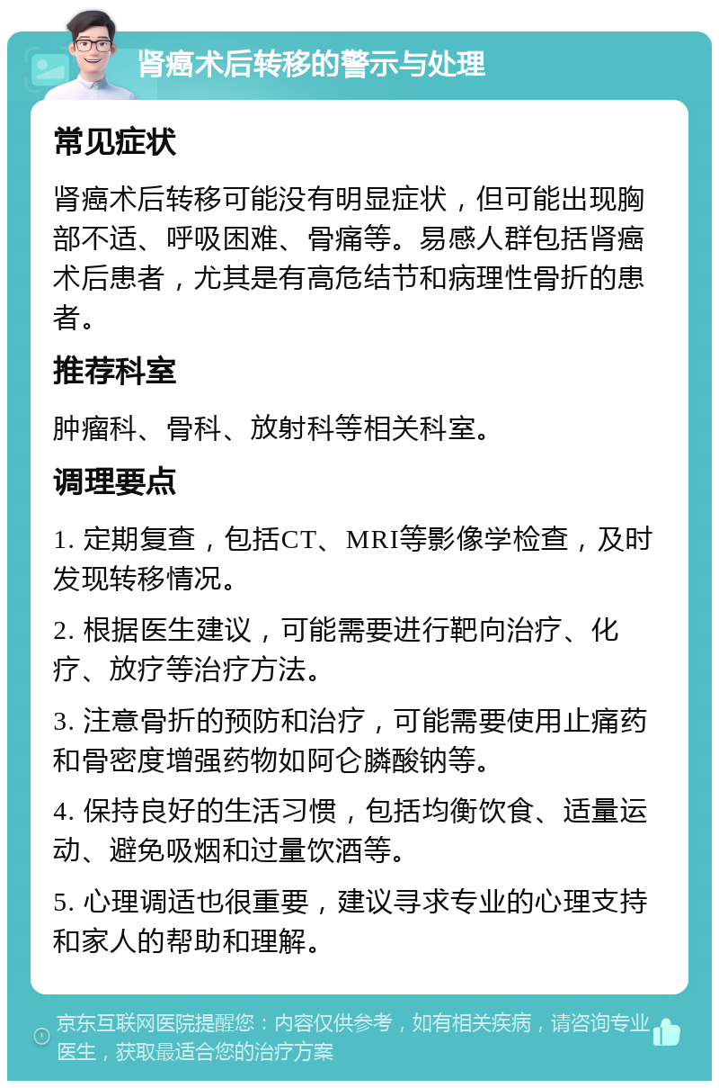 肾癌术后转移的警示与处理 常见症状 肾癌术后转移可能没有明显症状，但可能出现胸部不适、呼吸困难、骨痛等。易感人群包括肾癌术后患者，尤其是有高危结节和病理性骨折的患者。 推荐科室 肿瘤科、骨科、放射科等相关科室。 调理要点 1. 定期复查，包括CT、MRI等影像学检查，及时发现转移情况。 2. 根据医生建议，可能需要进行靶向治疗、化疗、放疗等治疗方法。 3. 注意骨折的预防和治疗，可能需要使用止痛药和骨密度增强药物如阿仑膦酸钠等。 4. 保持良好的生活习惯，包括均衡饮食、适量运动、避免吸烟和过量饮酒等。 5. 心理调适也很重要，建议寻求专业的心理支持和家人的帮助和理解。