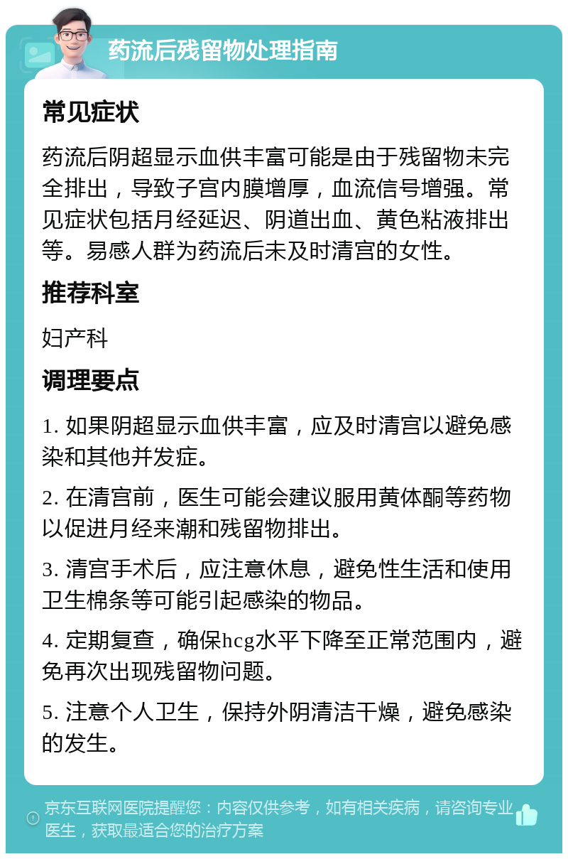 药流后残留物处理指南 常见症状 药流后阴超显示血供丰富可能是由于残留物未完全排出，导致子宫内膜增厚，血流信号增强。常见症状包括月经延迟、阴道出血、黄色粘液排出等。易感人群为药流后未及时清宫的女性。 推荐科室 妇产科 调理要点 1. 如果阴超显示血供丰富，应及时清宫以避免感染和其他并发症。 2. 在清宫前，医生可能会建议服用黄体酮等药物以促进月经来潮和残留物排出。 3. 清宫手术后，应注意休息，避免性生活和使用卫生棉条等可能引起感染的物品。 4. 定期复查，确保hcg水平下降至正常范围内，避免再次出现残留物问题。 5. 注意个人卫生，保持外阴清洁干燥，避免感染的发生。