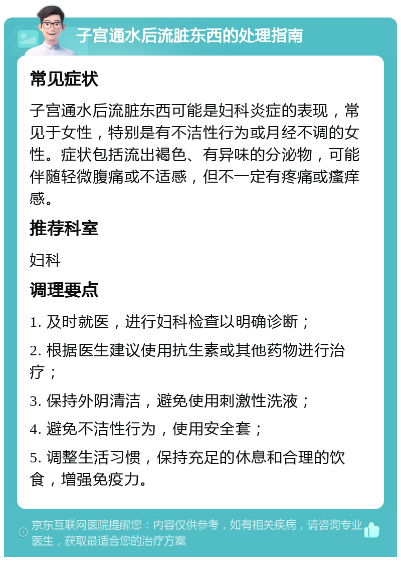 子宫通水后流脏东西的处理指南 常见症状 子宫通水后流脏东西可能是妇科炎症的表现，常见于女性，特别是有不洁性行为或月经不调的女性。症状包括流出褐色、有异味的分泌物，可能伴随轻微腹痛或不适感，但不一定有疼痛或瘙痒感。 推荐科室 妇科 调理要点 1. 及时就医，进行妇科检查以明确诊断； 2. 根据医生建议使用抗生素或其他药物进行治疗； 3. 保持外阴清洁，避免使用刺激性洗液； 4. 避免不洁性行为，使用安全套； 5. 调整生活习惯，保持充足的休息和合理的饮食，增强免疫力。