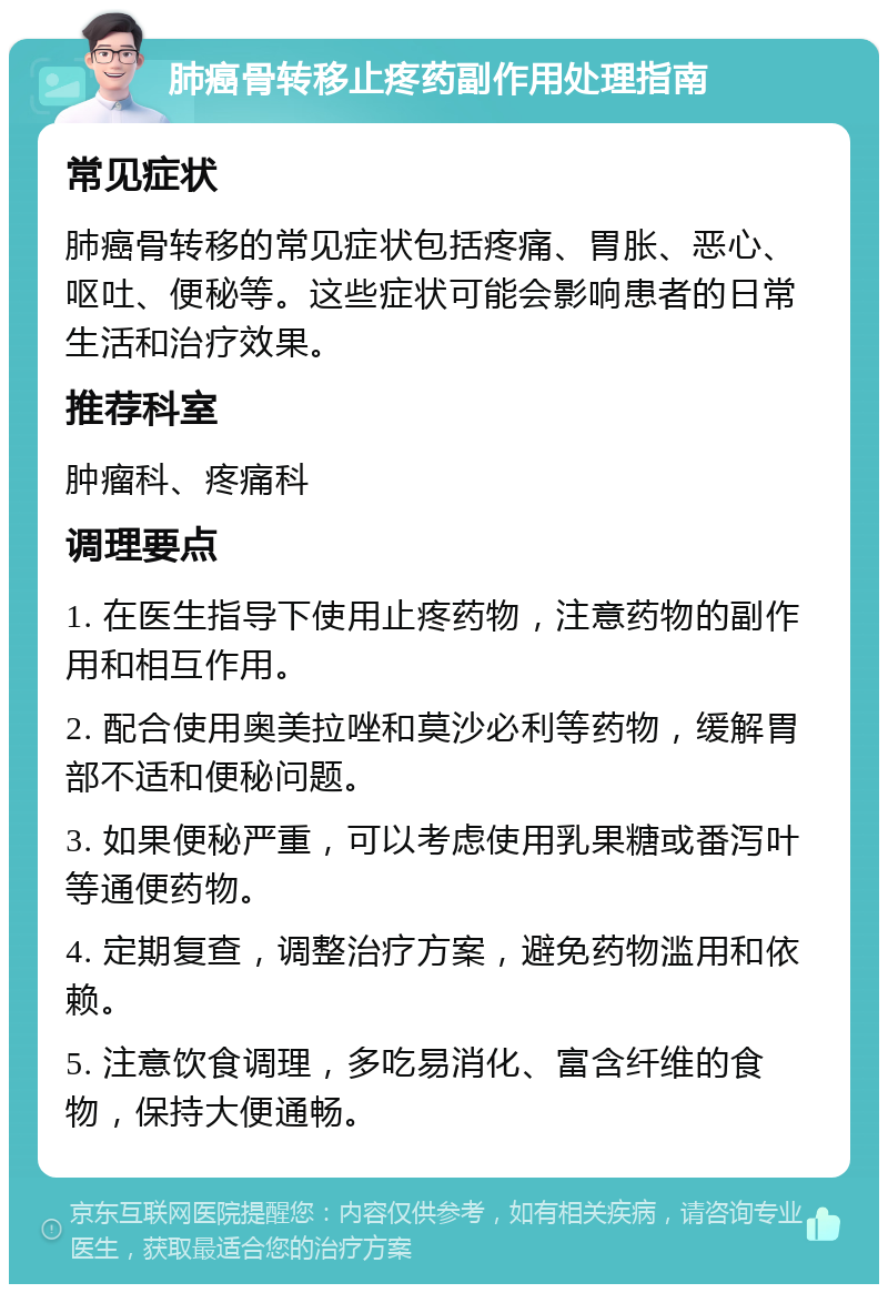 肺癌骨转移止疼药副作用处理指南 常见症状 肺癌骨转移的常见症状包括疼痛、胃胀、恶心、呕吐、便秘等。这些症状可能会影响患者的日常生活和治疗效果。 推荐科室 肿瘤科、疼痛科 调理要点 1. 在医生指导下使用止疼药物，注意药物的副作用和相互作用。 2. 配合使用奥美拉唑和莫沙必利等药物，缓解胃部不适和便秘问题。 3. 如果便秘严重，可以考虑使用乳果糖或番泻叶等通便药物。 4. 定期复查，调整治疗方案，避免药物滥用和依赖。 5. 注意饮食调理，多吃易消化、富含纤维的食物，保持大便通畅。