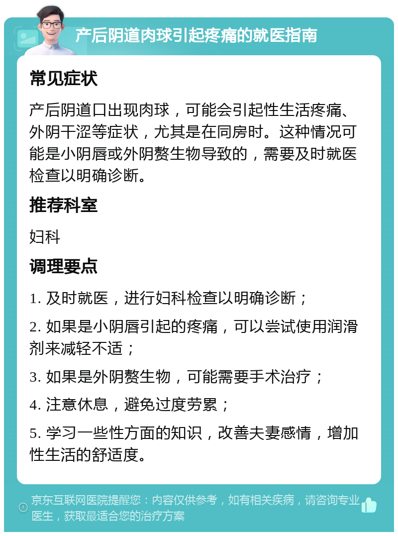 产后阴道肉球引起疼痛的就医指南 常见症状 产后阴道口出现肉球，可能会引起性生活疼痛、外阴干涩等症状，尤其是在同房时。这种情况可能是小阴唇或外阴赘生物导致的，需要及时就医检查以明确诊断。 推荐科室 妇科 调理要点 1. 及时就医，进行妇科检查以明确诊断； 2. 如果是小阴唇引起的疼痛，可以尝试使用润滑剂来减轻不适； 3. 如果是外阴赘生物，可能需要手术治疗； 4. 注意休息，避免过度劳累； 5. 学习一些性方面的知识，改善夫妻感情，增加性生活的舒适度。