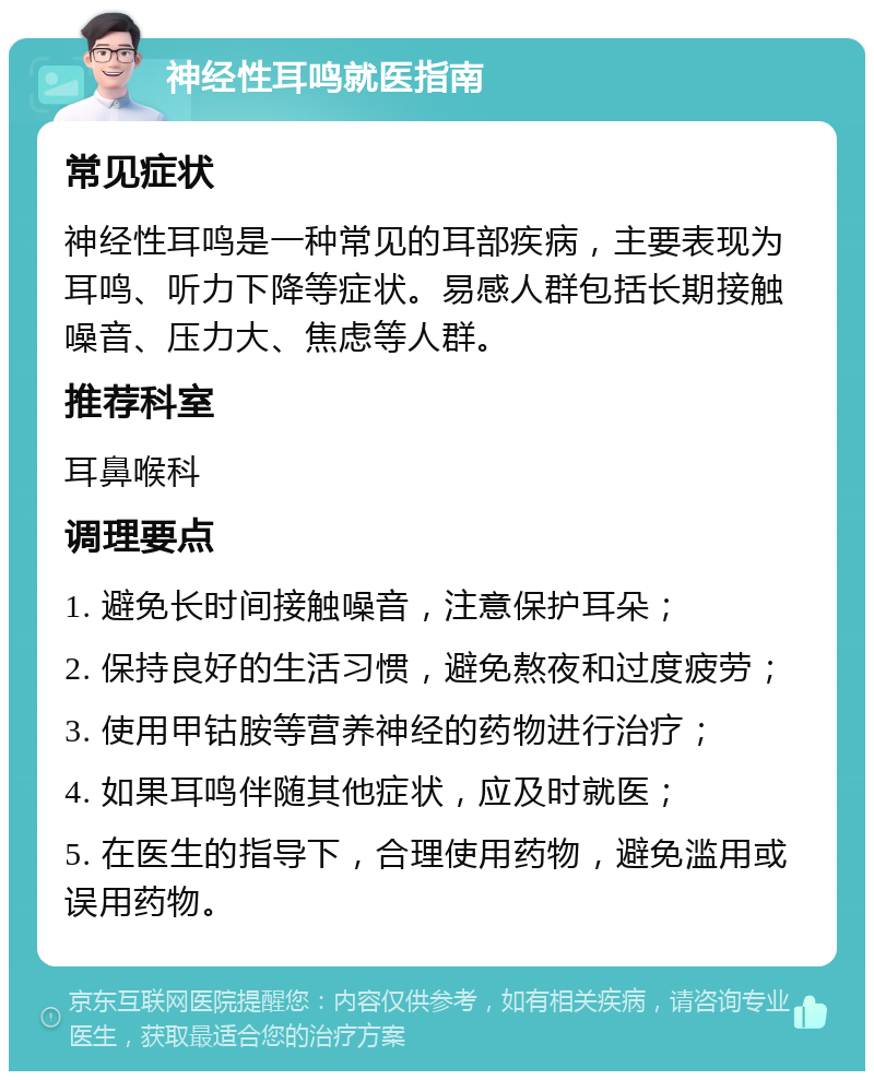 神经性耳鸣就医指南 常见症状 神经性耳鸣是一种常见的耳部疾病，主要表现为耳鸣、听力下降等症状。易感人群包括长期接触噪音、压力大、焦虑等人群。 推荐科室 耳鼻喉科 调理要点 1. 避免长时间接触噪音，注意保护耳朵； 2. 保持良好的生活习惯，避免熬夜和过度疲劳； 3. 使用甲钴胺等营养神经的药物进行治疗； 4. 如果耳鸣伴随其他症状，应及时就医； 5. 在医生的指导下，合理使用药物，避免滥用或误用药物。