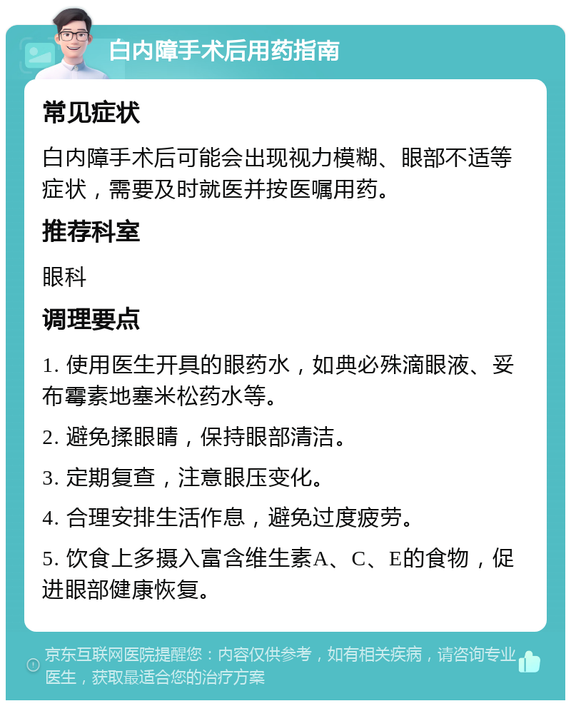 白内障手术后用药指南 常见症状 白内障手术后可能会出现视力模糊、眼部不适等症状，需要及时就医并按医嘱用药。 推荐科室 眼科 调理要点 1. 使用医生开具的眼药水，如典必殊滴眼液、妥布霉素地塞米松药水等。 2. 避免揉眼睛，保持眼部清洁。 3. 定期复查，注意眼压变化。 4. 合理安排生活作息，避免过度疲劳。 5. 饮食上多摄入富含维生素A、C、E的食物，促进眼部健康恢复。