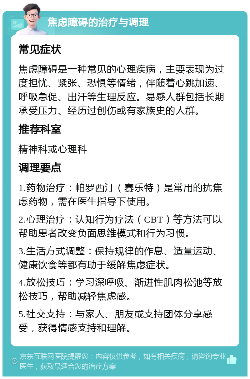 焦虑障碍的治疗与调理 常见症状 焦虑障碍是一种常见的心理疾病，主要表现为过度担忧、紧张、恐惧等情绪，伴随着心跳加速、呼吸急促、出汗等生理反应。易感人群包括长期承受压力、经历过创伤或有家族史的人群。 推荐科室 精神科或心理科 调理要点 1.药物治疗：帕罗西汀（赛乐特）是常用的抗焦虑药物，需在医生指导下使用。 2.心理治疗：认知行为疗法（CBT）等方法可以帮助患者改变负面思维模式和行为习惯。 3.生活方式调整：保持规律的作息、适量运动、健康饮食等都有助于缓解焦虑症状。 4.放松技巧：学习深呼吸、渐进性肌肉松弛等放松技巧，帮助减轻焦虑感。 5.社交支持：与家人、朋友或支持团体分享感受，获得情感支持和理解。