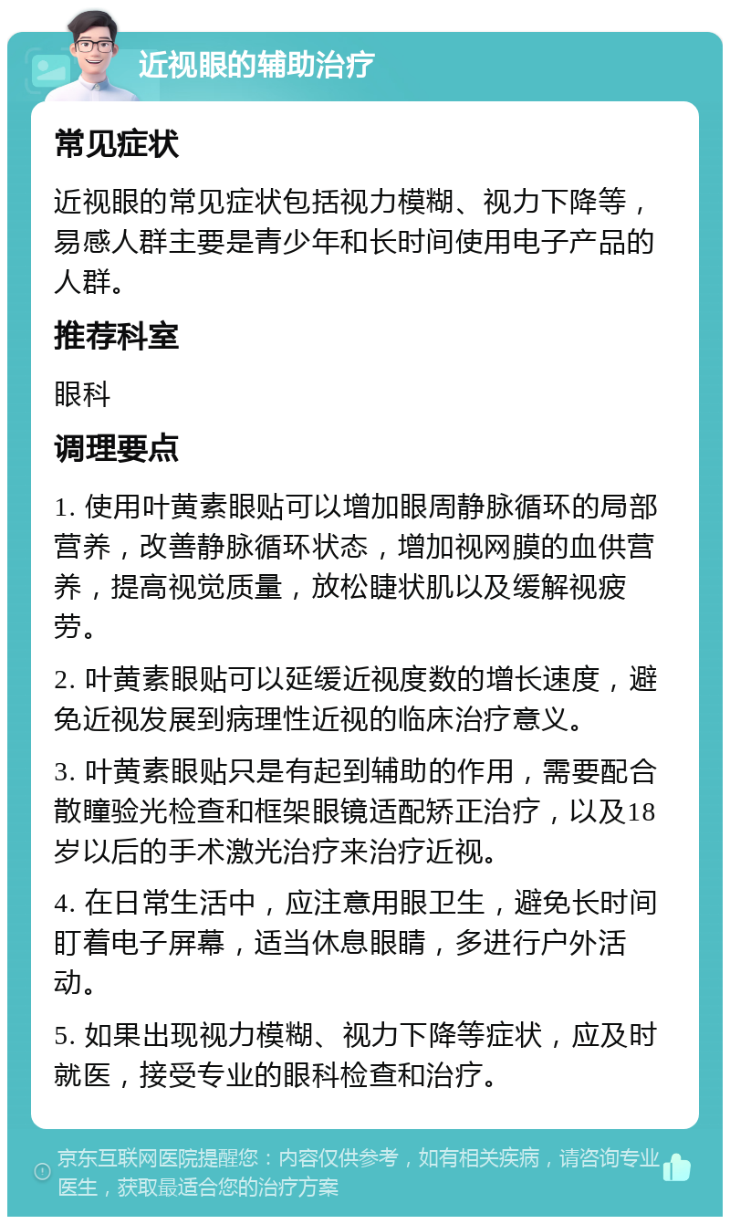 近视眼的辅助治疗 常见症状 近视眼的常见症状包括视力模糊、视力下降等，易感人群主要是青少年和长时间使用电子产品的人群。 推荐科室 眼科 调理要点 1. 使用叶黄素眼贴可以增加眼周静脉循环的局部营养，改善静脉循环状态，增加视网膜的血供营养，提高视觉质量，放松睫状肌以及缓解视疲劳。 2. 叶黄素眼贴可以延缓近视度数的增长速度，避免近视发展到病理性近视的临床治疗意义。 3. 叶黄素眼贴只是有起到辅助的作用，需要配合散瞳验光检查和框架眼镜适配矫正治疗，以及18岁以后的手术激光治疗来治疗近视。 4. 在日常生活中，应注意用眼卫生，避免长时间盯着电子屏幕，适当休息眼睛，多进行户外活动。 5. 如果出现视力模糊、视力下降等症状，应及时就医，接受专业的眼科检查和治疗。