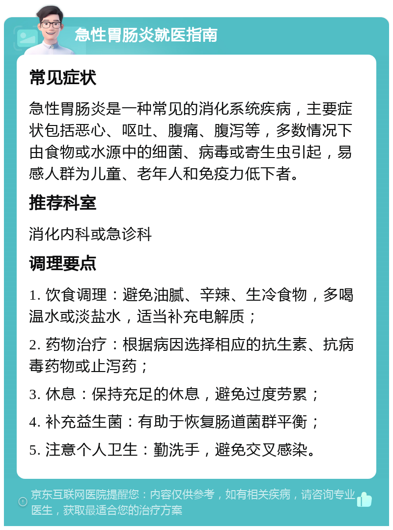 急性胃肠炎就医指南 常见症状 急性胃肠炎是一种常见的消化系统疾病，主要症状包括恶心、呕吐、腹痛、腹泻等，多数情况下由食物或水源中的细菌、病毒或寄生虫引起，易感人群为儿童、老年人和免疫力低下者。 推荐科室 消化内科或急诊科 调理要点 1. 饮食调理：避免油腻、辛辣、生冷食物，多喝温水或淡盐水，适当补充电解质； 2. 药物治疗：根据病因选择相应的抗生素、抗病毒药物或止泻药； 3. 休息：保持充足的休息，避免过度劳累； 4. 补充益生菌：有助于恢复肠道菌群平衡； 5. 注意个人卫生：勤洗手，避免交叉感染。