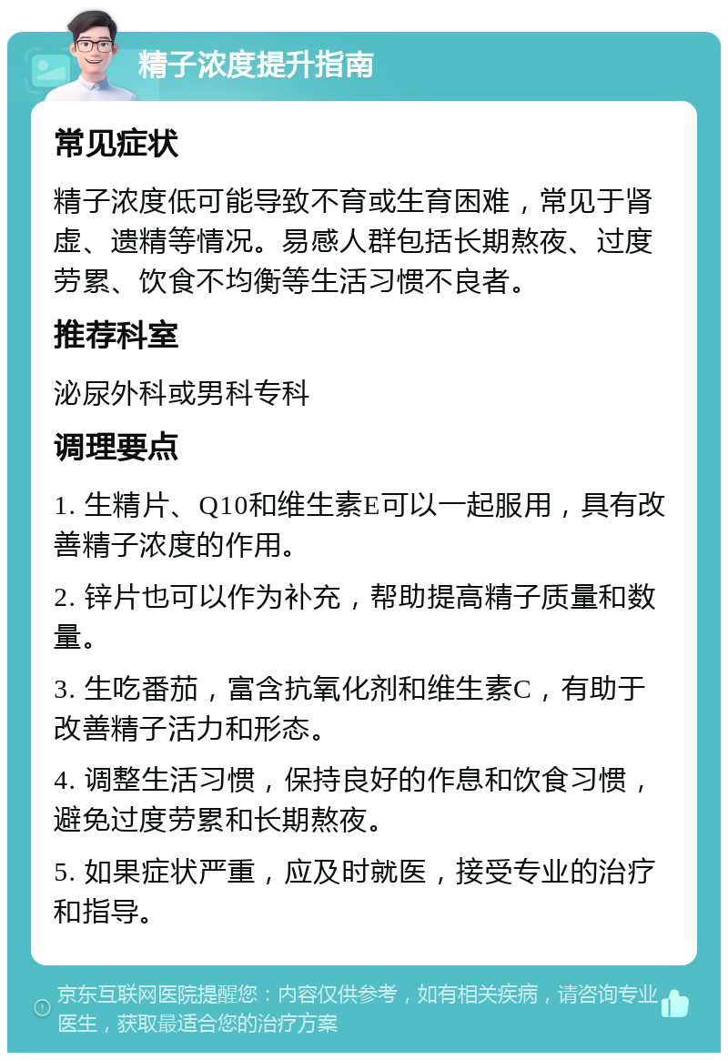 精子浓度提升指南 常见症状 精子浓度低可能导致不育或生育困难，常见于肾虚、遗精等情况。易感人群包括长期熬夜、过度劳累、饮食不均衡等生活习惯不良者。 推荐科室 泌尿外科或男科专科 调理要点 1. 生精片、Q10和维生素E可以一起服用，具有改善精子浓度的作用。 2. 锌片也可以作为补充，帮助提高精子质量和数量。 3. 生吃番茄，富含抗氧化剂和维生素C，有助于改善精子活力和形态。 4. 调整生活习惯，保持良好的作息和饮食习惯，避免过度劳累和长期熬夜。 5. 如果症状严重，应及时就医，接受专业的治疗和指导。