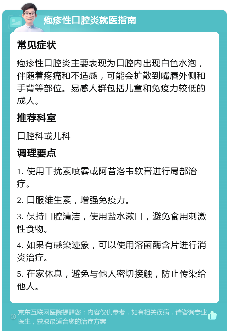 疱疹性口腔炎就医指南 常见症状 疱疹性口腔炎主要表现为口腔内出现白色水泡，伴随着疼痛和不适感，可能会扩散到嘴唇外侧和手背等部位。易感人群包括儿童和免疫力较低的成人。 推荐科室 口腔科或儿科 调理要点 1. 使用干扰素喷雾或阿昔洛韦软膏进行局部治疗。 2. 口服维生素，增强免疫力。 3. 保持口腔清洁，使用盐水漱口，避免食用刺激性食物。 4. 如果有感染迹象，可以使用溶菌酶含片进行消炎治疗。 5. 在家休息，避免与他人密切接触，防止传染给他人。