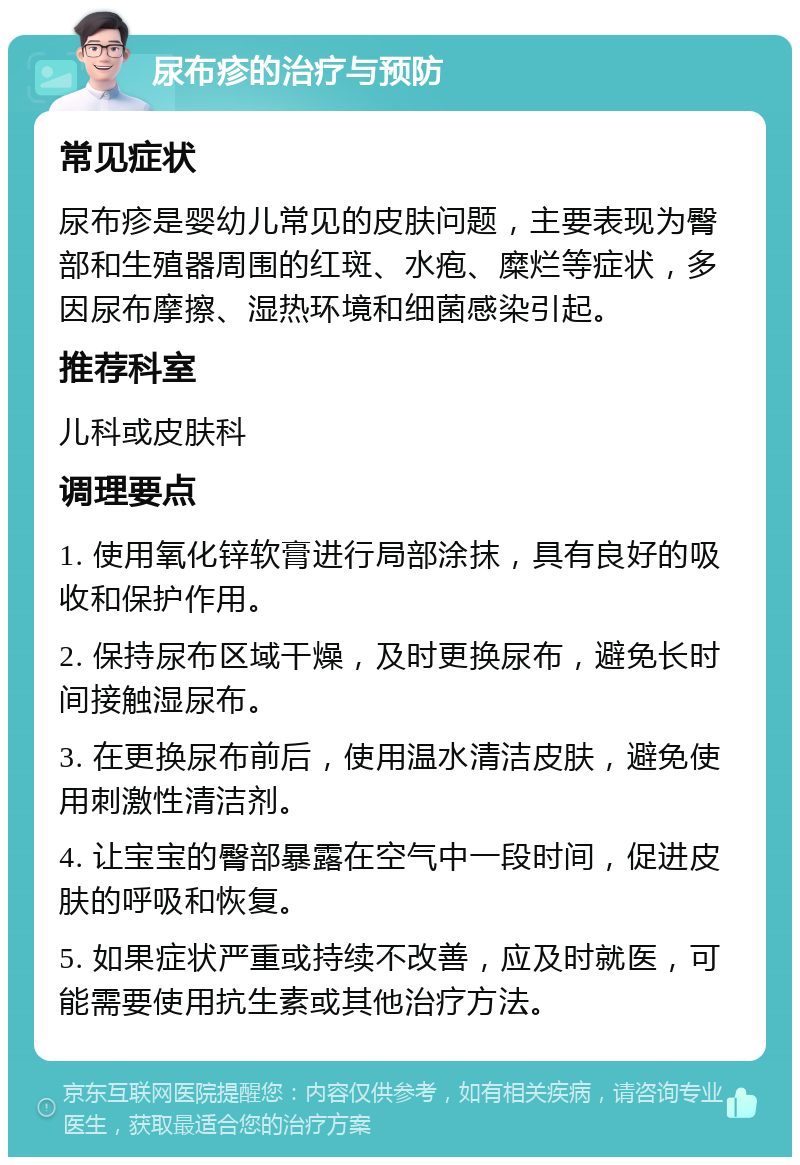 尿布疹的治疗与预防 常见症状 尿布疹是婴幼儿常见的皮肤问题，主要表现为臀部和生殖器周围的红斑、水疱、糜烂等症状，多因尿布摩擦、湿热环境和细菌感染引起。 推荐科室 儿科或皮肤科 调理要点 1. 使用氧化锌软膏进行局部涂抹，具有良好的吸收和保护作用。 2. 保持尿布区域干燥，及时更换尿布，避免长时间接触湿尿布。 3. 在更换尿布前后，使用温水清洁皮肤，避免使用刺激性清洁剂。 4. 让宝宝的臀部暴露在空气中一段时间，促进皮肤的呼吸和恢复。 5. 如果症状严重或持续不改善，应及时就医，可能需要使用抗生素或其他治疗方法。