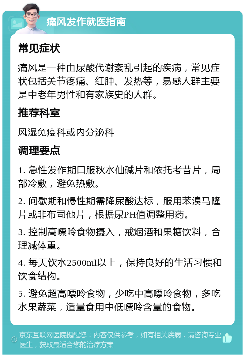 痛风发作就医指南 常见症状 痛风是一种由尿酸代谢紊乱引起的疾病，常见症状包括关节疼痛、红肿、发热等，易感人群主要是中老年男性和有家族史的人群。 推荐科室 风湿免疫科或内分泌科 调理要点 1. 急性发作期口服秋水仙碱片和依托考昔片，局部冷敷，避免热敷。 2. 间歇期和慢性期需降尿酸达标，服用苯溴马隆片或非布司他片，根据尿PH值调整用药。 3. 控制高嘌呤食物摄入，戒烟酒和果糖饮料，合理减体重。 4. 每天饮水2500ml以上，保持良好的生活习惯和饮食结构。 5. 避免超高嘌呤食物，少吃中高嘌呤食物，多吃水果蔬菜，适量食用中低嘌呤含量的食物。