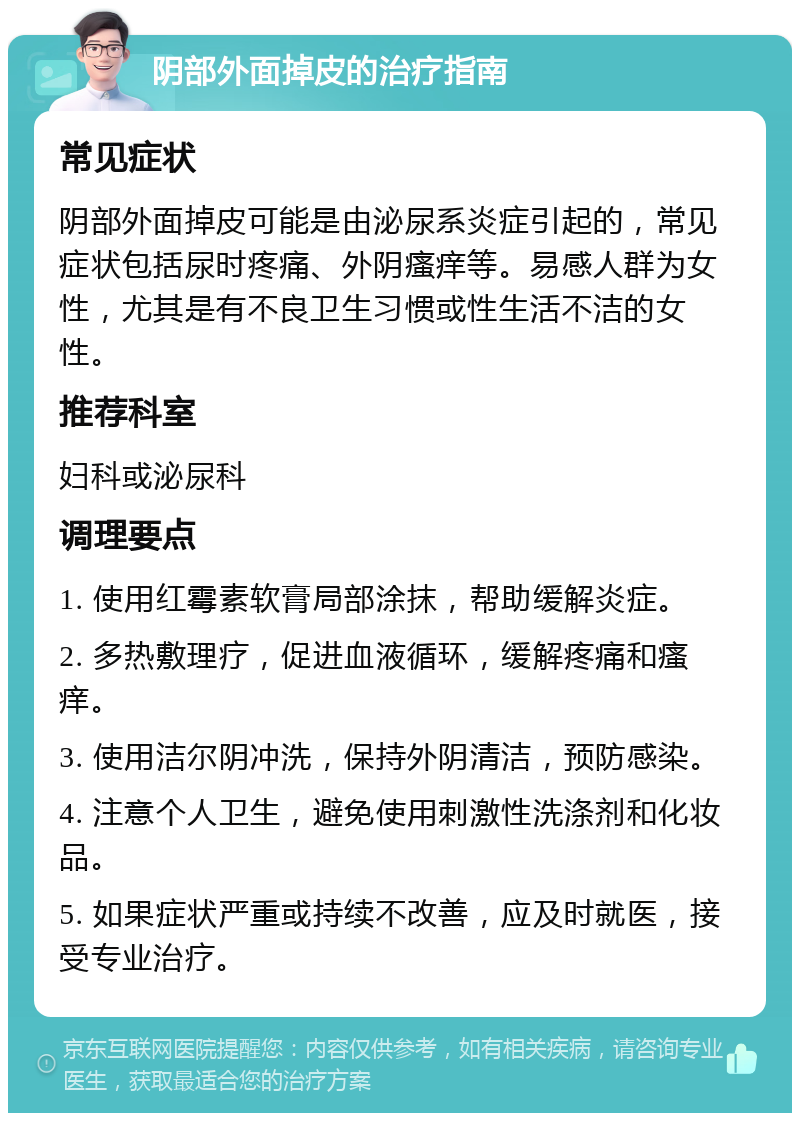 阴部外面掉皮的治疗指南 常见症状 阴部外面掉皮可能是由泌尿系炎症引起的，常见症状包括尿时疼痛、外阴瘙痒等。易感人群为女性，尤其是有不良卫生习惯或性生活不洁的女性。 推荐科室 妇科或泌尿科 调理要点 1. 使用红霉素软膏局部涂抹，帮助缓解炎症。 2. 多热敷理疗，促进血液循环，缓解疼痛和瘙痒。 3. 使用洁尔阴冲洗，保持外阴清洁，预防感染。 4. 注意个人卫生，避免使用刺激性洗涤剂和化妆品。 5. 如果症状严重或持续不改善，应及时就医，接受专业治疗。