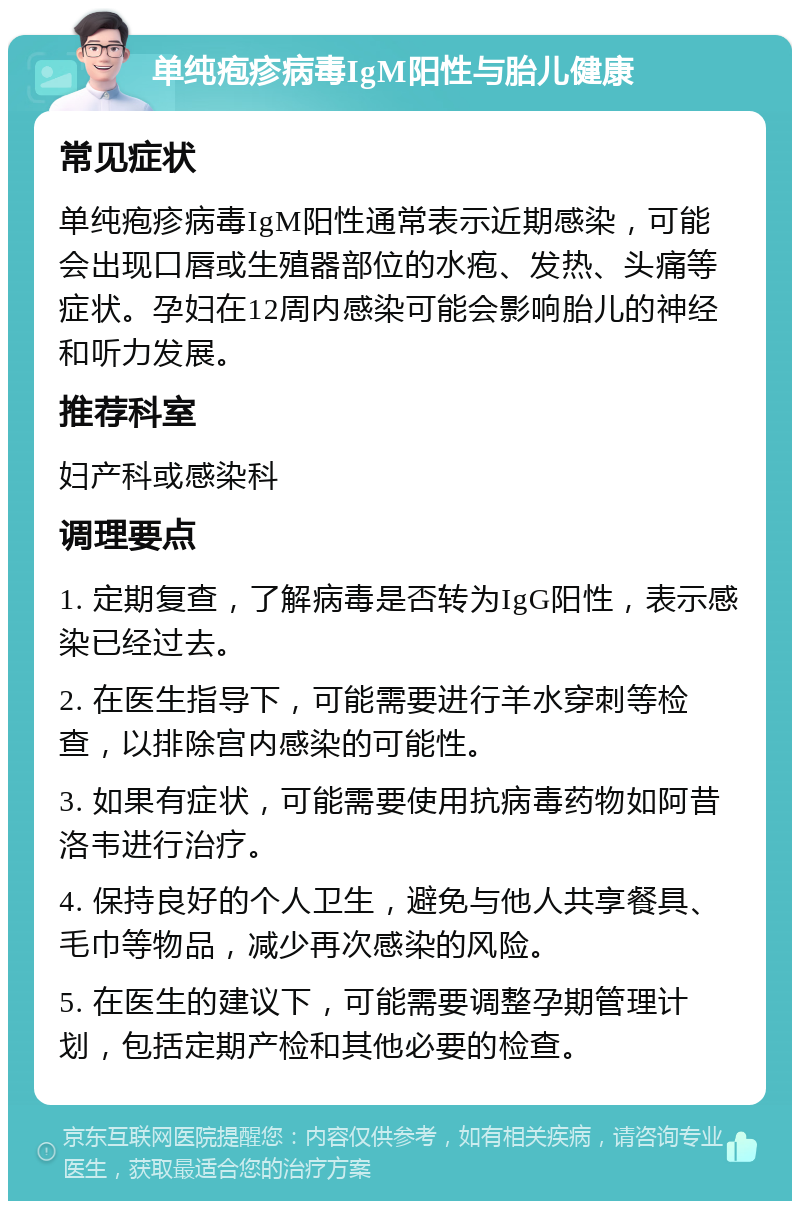 单纯疱疹病毒IgM阳性与胎儿健康 常见症状 单纯疱疹病毒IgM阳性通常表示近期感染，可能会出现口唇或生殖器部位的水疱、发热、头痛等症状。孕妇在12周内感染可能会影响胎儿的神经和听力发展。 推荐科室 妇产科或感染科 调理要点 1. 定期复查，了解病毒是否转为IgG阳性，表示感染已经过去。 2. 在医生指导下，可能需要进行羊水穿刺等检查，以排除宫内感染的可能性。 3. 如果有症状，可能需要使用抗病毒药物如阿昔洛韦进行治疗。 4. 保持良好的个人卫生，避免与他人共享餐具、毛巾等物品，减少再次感染的风险。 5. 在医生的建议下，可能需要调整孕期管理计划，包括定期产检和其他必要的检查。