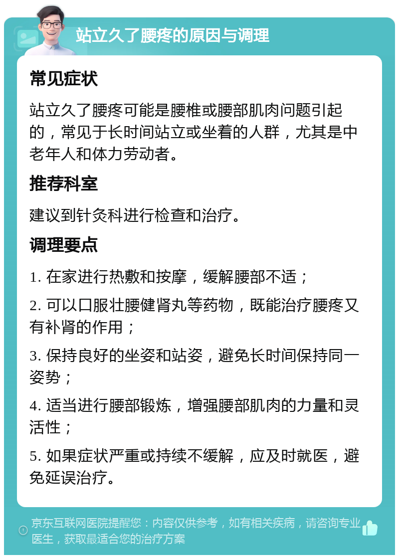 站立久了腰疼的原因与调理 常见症状 站立久了腰疼可能是腰椎或腰部肌肉问题引起的，常见于长时间站立或坐着的人群，尤其是中老年人和体力劳动者。 推荐科室 建议到针灸科进行检查和治疗。 调理要点 1. 在家进行热敷和按摩，缓解腰部不适； 2. 可以口服壮腰健肾丸等药物，既能治疗腰疼又有补肾的作用； 3. 保持良好的坐姿和站姿，避免长时间保持同一姿势； 4. 适当进行腰部锻炼，增强腰部肌肉的力量和灵活性； 5. 如果症状严重或持续不缓解，应及时就医，避免延误治疗。