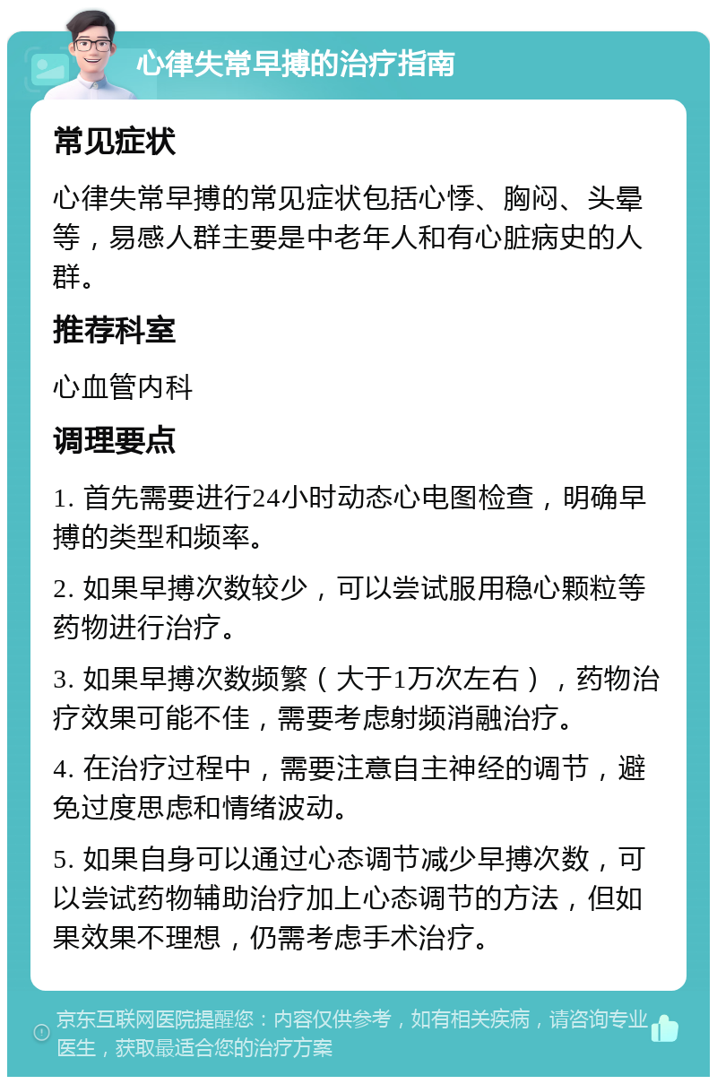 心律失常早搏的治疗指南 常见症状 心律失常早搏的常见症状包括心悸、胸闷、头晕等，易感人群主要是中老年人和有心脏病史的人群。 推荐科室 心血管内科 调理要点 1. 首先需要进行24小时动态心电图检查，明确早搏的类型和频率。 2. 如果早搏次数较少，可以尝试服用稳心颗粒等药物进行治疗。 3. 如果早搏次数频繁（大于1万次左右），药物治疗效果可能不佳，需要考虑射频消融治疗。 4. 在治疗过程中，需要注意自主神经的调节，避免过度思虑和情绪波动。 5. 如果自身可以通过心态调节减少早搏次数，可以尝试药物辅助治疗加上心态调节的方法，但如果效果不理想，仍需考虑手术治疗。