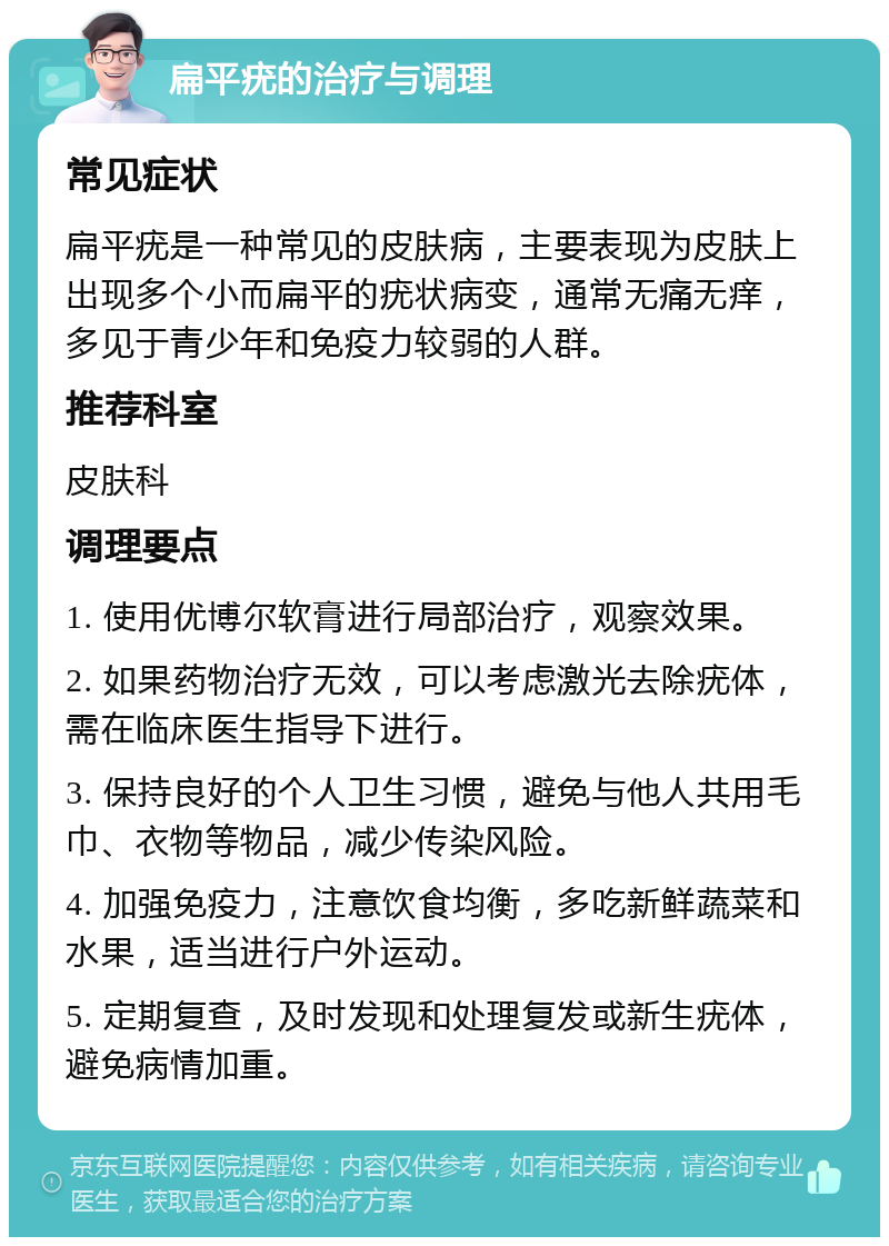 扁平疣的治疗与调理 常见症状 扁平疣是一种常见的皮肤病，主要表现为皮肤上出现多个小而扁平的疣状病变，通常无痛无痒，多见于青少年和免疫力较弱的人群。 推荐科室 皮肤科 调理要点 1. 使用优博尔软膏进行局部治疗，观察效果。 2. 如果药物治疗无效，可以考虑激光去除疣体，需在临床医生指导下进行。 3. 保持良好的个人卫生习惯，避免与他人共用毛巾、衣物等物品，减少传染风险。 4. 加强免疫力，注意饮食均衡，多吃新鲜蔬菜和水果，适当进行户外运动。 5. 定期复查，及时发现和处理复发或新生疣体，避免病情加重。