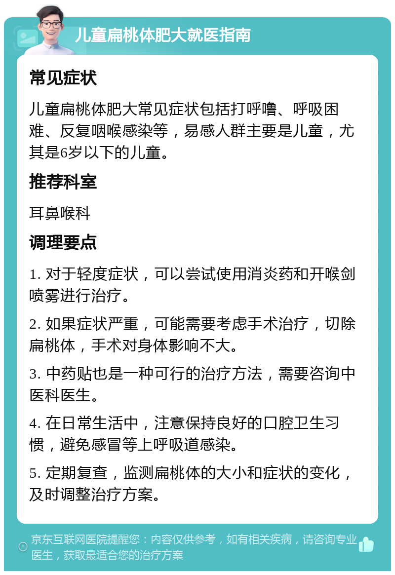 儿童扁桃体肥大就医指南 常见症状 儿童扁桃体肥大常见症状包括打呼噜、呼吸困难、反复咽喉感染等，易感人群主要是儿童，尤其是6岁以下的儿童。 推荐科室 耳鼻喉科 调理要点 1. 对于轻度症状，可以尝试使用消炎药和开喉剑喷雾进行治疗。 2. 如果症状严重，可能需要考虑手术治疗，切除扁桃体，手术对身体影响不大。 3. 中药贴也是一种可行的治疗方法，需要咨询中医科医生。 4. 在日常生活中，注意保持良好的口腔卫生习惯，避免感冒等上呼吸道感染。 5. 定期复查，监测扁桃体的大小和症状的变化，及时调整治疗方案。