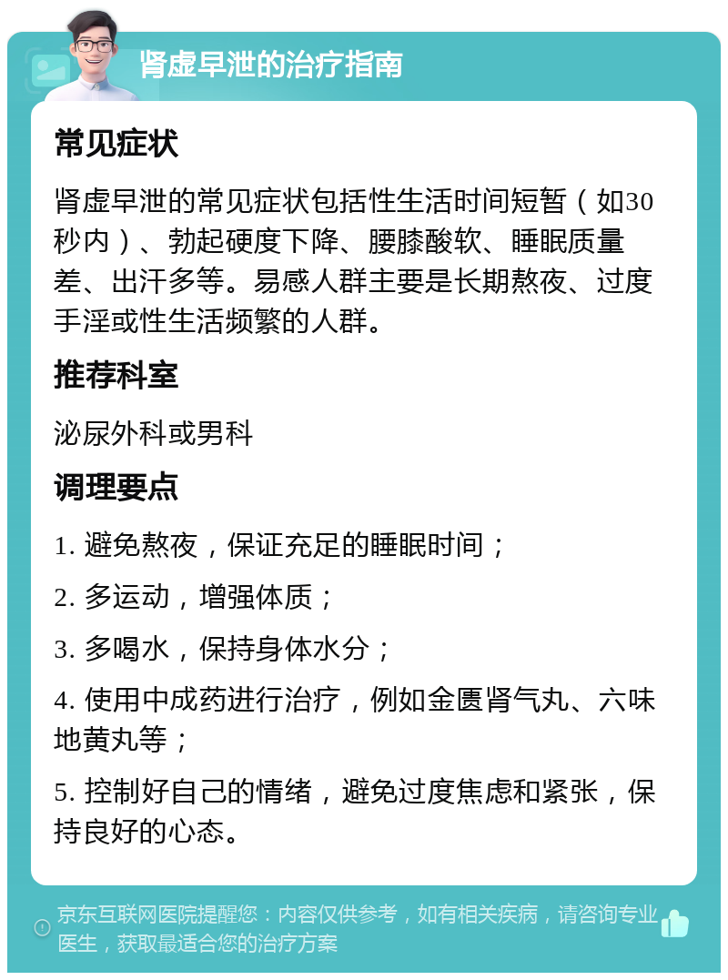 肾虚早泄的治疗指南 常见症状 肾虚早泄的常见症状包括性生活时间短暂（如30秒内）、勃起硬度下降、腰膝酸软、睡眠质量差、出汗多等。易感人群主要是长期熬夜、过度手淫或性生活频繁的人群。 推荐科室 泌尿外科或男科 调理要点 1. 避免熬夜，保证充足的睡眠时间； 2. 多运动，增强体质； 3. 多喝水，保持身体水分； 4. 使用中成药进行治疗，例如金匮肾气丸、六味地黄丸等； 5. 控制好自己的情绪，避免过度焦虑和紧张，保持良好的心态。