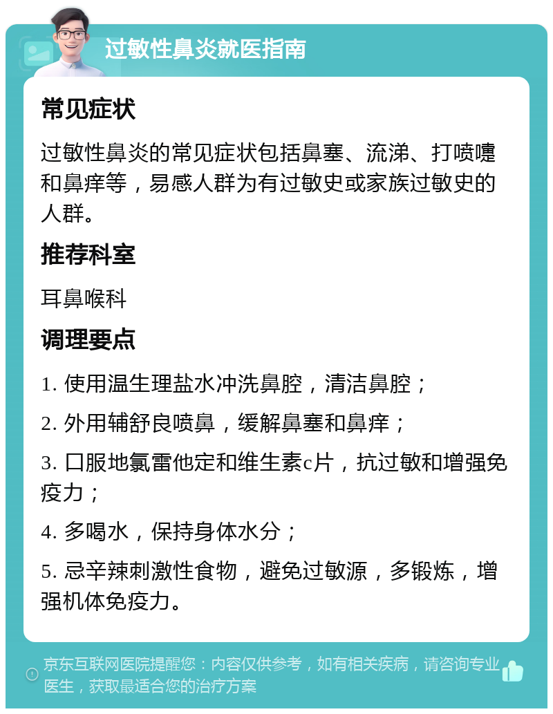 过敏性鼻炎就医指南 常见症状 过敏性鼻炎的常见症状包括鼻塞、流涕、打喷嚏和鼻痒等，易感人群为有过敏史或家族过敏史的人群。 推荐科室 耳鼻喉科 调理要点 1. 使用温生理盐水冲洗鼻腔，清洁鼻腔； 2. 外用辅舒良喷鼻，缓解鼻塞和鼻痒； 3. 口服地氯雷他定和维生素c片，抗过敏和增强免疫力； 4. 多喝水，保持身体水分； 5. 忌辛辣刺激性食物，避免过敏源，多锻炼，增强机体免疫力。