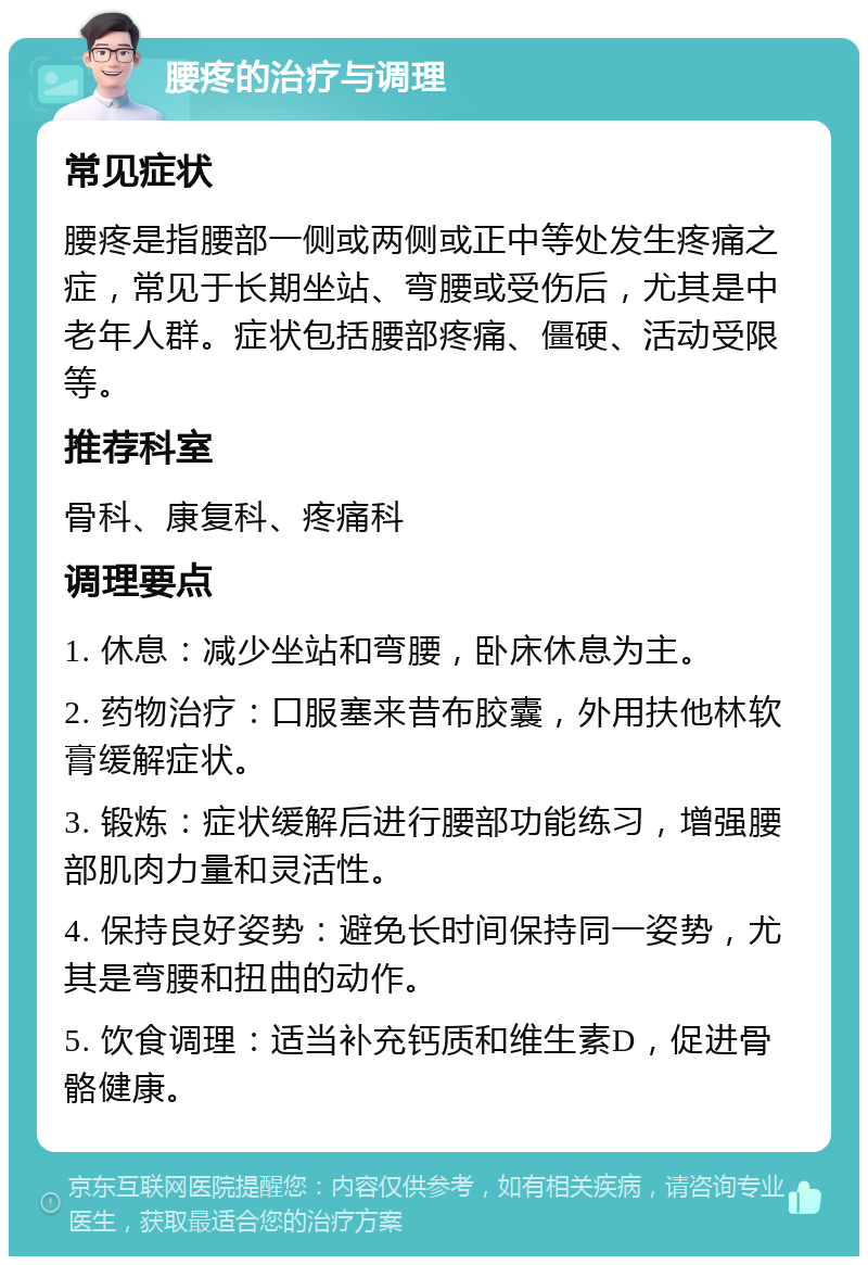 腰疼的治疗与调理 常见症状 腰疼是指腰部一侧或两侧或正中等处发生疼痛之症，常见于长期坐站、弯腰或受伤后，尤其是中老年人群。症状包括腰部疼痛、僵硬、活动受限等。 推荐科室 骨科、康复科、疼痛科 调理要点 1. 休息：减少坐站和弯腰，卧床休息为主。 2. 药物治疗：口服塞来昔布胶囊，外用扶他林软膏缓解症状。 3. 锻炼：症状缓解后进行腰部功能练习，增强腰部肌肉力量和灵活性。 4. 保持良好姿势：避免长时间保持同一姿势，尤其是弯腰和扭曲的动作。 5. 饮食调理：适当补充钙质和维生素D，促进骨骼健康。