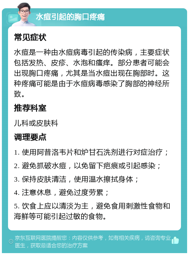 水痘引起的胸口疼痛 常见症状 水痘是一种由水痘病毒引起的传染病，主要症状包括发热、皮疹、水泡和瘙痒。部分患者可能会出现胸口疼痛，尤其是当水痘出现在胸部时。这种疼痛可能是由于水痘病毒感染了胸部的神经所致。 推荐科室 儿科或皮肤科 调理要点 1. 使用阿昔洛韦片和炉甘石洗剂进行对症治疗； 2. 避免抓破水痘，以免留下疤痕或引起感染； 3. 保持皮肤清洁，使用温水擦拭身体； 4. 注意休息，避免过度劳累； 5. 饮食上应以清淡为主，避免食用刺激性食物和海鲜等可能引起过敏的食物。