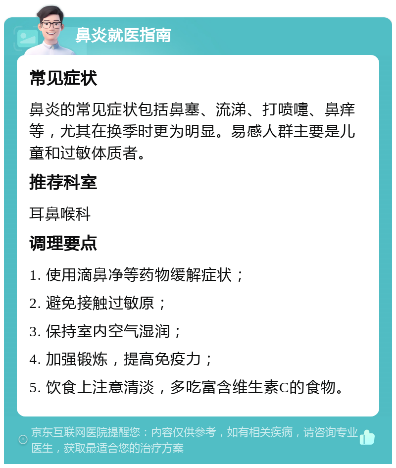 鼻炎就医指南 常见症状 鼻炎的常见症状包括鼻塞、流涕、打喷嚏、鼻痒等，尤其在换季时更为明显。易感人群主要是儿童和过敏体质者。 推荐科室 耳鼻喉科 调理要点 1. 使用滴鼻净等药物缓解症状； 2. 避免接触过敏原； 3. 保持室内空气湿润； 4. 加强锻炼，提高免疫力； 5. 饮食上注意清淡，多吃富含维生素C的食物。