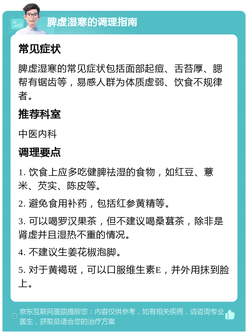 脾虚湿寒的调理指南 常见症状 脾虚湿寒的常见症状包括面部起痘、舌苔厚、腮帮有锯齿等，易感人群为体质虚弱、饮食不规律者。 推荐科室 中医内科 调理要点 1. 饮食上应多吃健脾祛湿的食物，如红豆、薏米、芡实、陈皮等。 2. 避免食用补药，包括红参黄精等。 3. 可以喝罗汉果茶，但不建议喝桑葚茶，除非是肾虚并且湿热不重的情况。 4. 不建议生姜花椒泡脚。 5. 对于黄褐斑，可以口服维生素E，并外用抹到脸上。