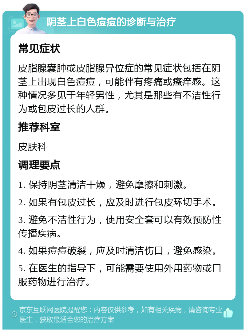 阴茎上白色痘痘的诊断与治疗 常见症状 皮脂腺囊肿或皮脂腺异位症的常见症状包括在阴茎上出现白色痘痘，可能伴有疼痛或瘙痒感。这种情况多见于年轻男性，尤其是那些有不洁性行为或包皮过长的人群。 推荐科室 皮肤科 调理要点 1. 保持阴茎清洁干燥，避免摩擦和刺激。 2. 如果有包皮过长，应及时进行包皮环切手术。 3. 避免不洁性行为，使用安全套可以有效预防性传播疾病。 4. 如果痘痘破裂，应及时清洁伤口，避免感染。 5. 在医生的指导下，可能需要使用外用药物或口服药物进行治疗。