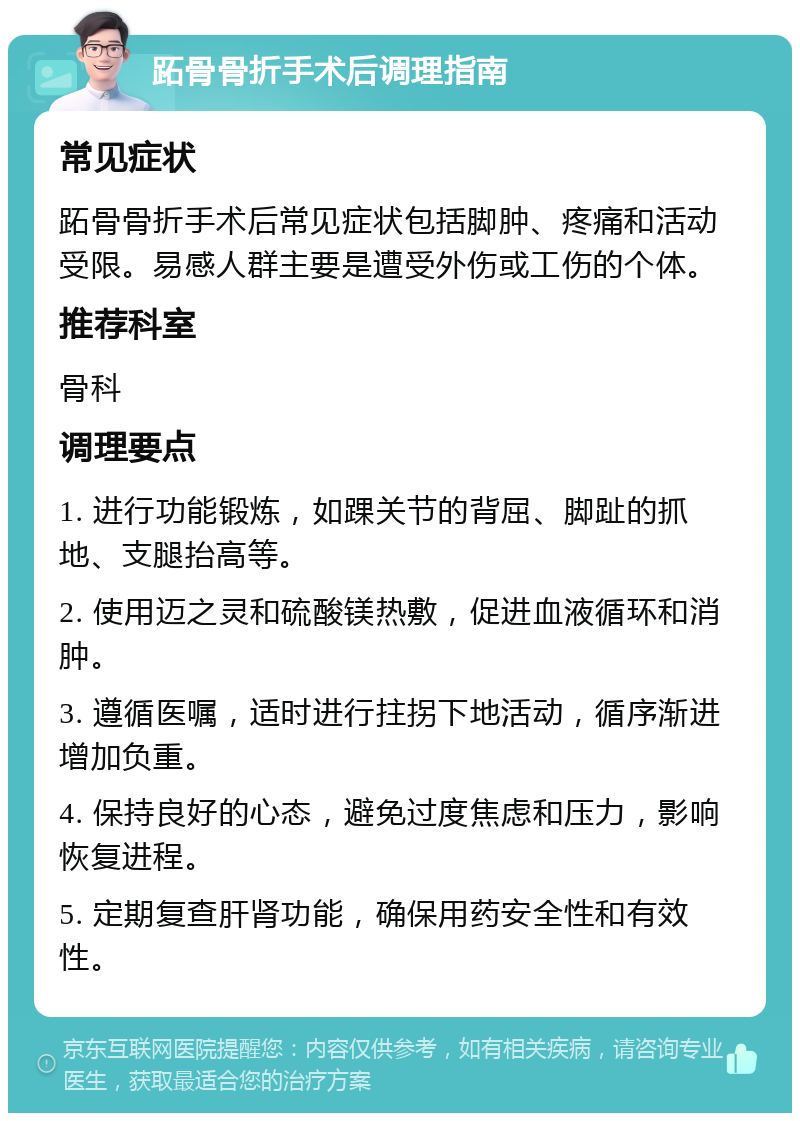 跖骨骨折手术后调理指南 常见症状 跖骨骨折手术后常见症状包括脚肿、疼痛和活动受限。易感人群主要是遭受外伤或工伤的个体。 推荐科室 骨科 调理要点 1. 进行功能锻炼，如踝关节的背屈、脚趾的抓地、支腿抬高等。 2. 使用迈之灵和硫酸镁热敷，促进血液循环和消肿。 3. 遵循医嘱，适时进行拄拐下地活动，循序渐进增加负重。 4. 保持良好的心态，避免过度焦虑和压力，影响恢复进程。 5. 定期复查肝肾功能，确保用药安全性和有效性。