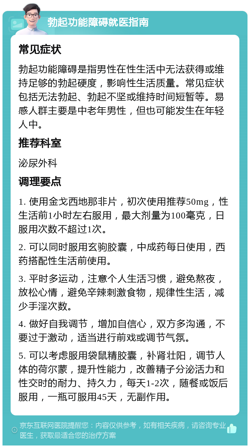 勃起功能障碍就医指南 常见症状 勃起功能障碍是指男性在性生活中无法获得或维持足够的勃起硬度，影响性生活质量。常见症状包括无法勃起、勃起不坚或维持时间短暂等。易感人群主要是中老年男性，但也可能发生在年轻人中。 推荐科室 泌尿外科 调理要点 1. 使用金戈西地那非片，初次使用推荐50mg，性生活前1小时左右服用，最大剂量为100毫克，日服用次数不超过1次。 2. 可以同时服用玄驹胶囊，中成药每日使用，西药搭配性生活前使用。 3. 平时多运动，注意个人生活习惯，避免熬夜，放松心情，避免辛辣刺激食物，规律性生活，减少手淫次数。 4. 做好自我调节，增加自信心，双方多沟通，不要过于激动，适当进行前戏或调节气氛。 5. 可以考虑服用袋鼠精胶囊，补肾壮阳，调节人体的荷尔蒙，提升性能力，改善精子分泌活力和性交时的耐力、持久力，每天1-2次，随餐或饭后服用，一瓶可服用45天，无副作用。