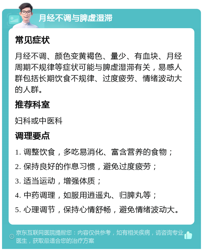 月经不调与脾虚湿滞 常见症状 月经不调、颜色变黄褐色、量少、有血块、月经周期不规律等症状可能与脾虚湿滞有关，易感人群包括长期饮食不规律、过度疲劳、情绪波动大的人群。 推荐科室 妇科或中医科 调理要点 1. 调整饮食，多吃易消化、富含营养的食物； 2. 保持良好的作息习惯，避免过度疲劳； 3. 适当运动，增强体质； 4. 中药调理，如服用逍遥丸、归脾丸等； 5. 心理调节，保持心情舒畅，避免情绪波动大。