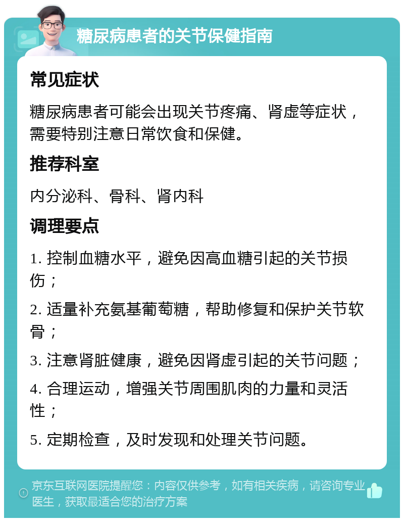 糖尿病患者的关节保健指南 常见症状 糖尿病患者可能会出现关节疼痛、肾虚等症状，需要特别注意日常饮食和保健。 推荐科室 内分泌科、骨科、肾内科 调理要点 1. 控制血糖水平，避免因高血糖引起的关节损伤； 2. 适量补充氨基葡萄糖，帮助修复和保护关节软骨； 3. 注意肾脏健康，避免因肾虚引起的关节问题； 4. 合理运动，增强关节周围肌肉的力量和灵活性； 5. 定期检查，及时发现和处理关节问题。