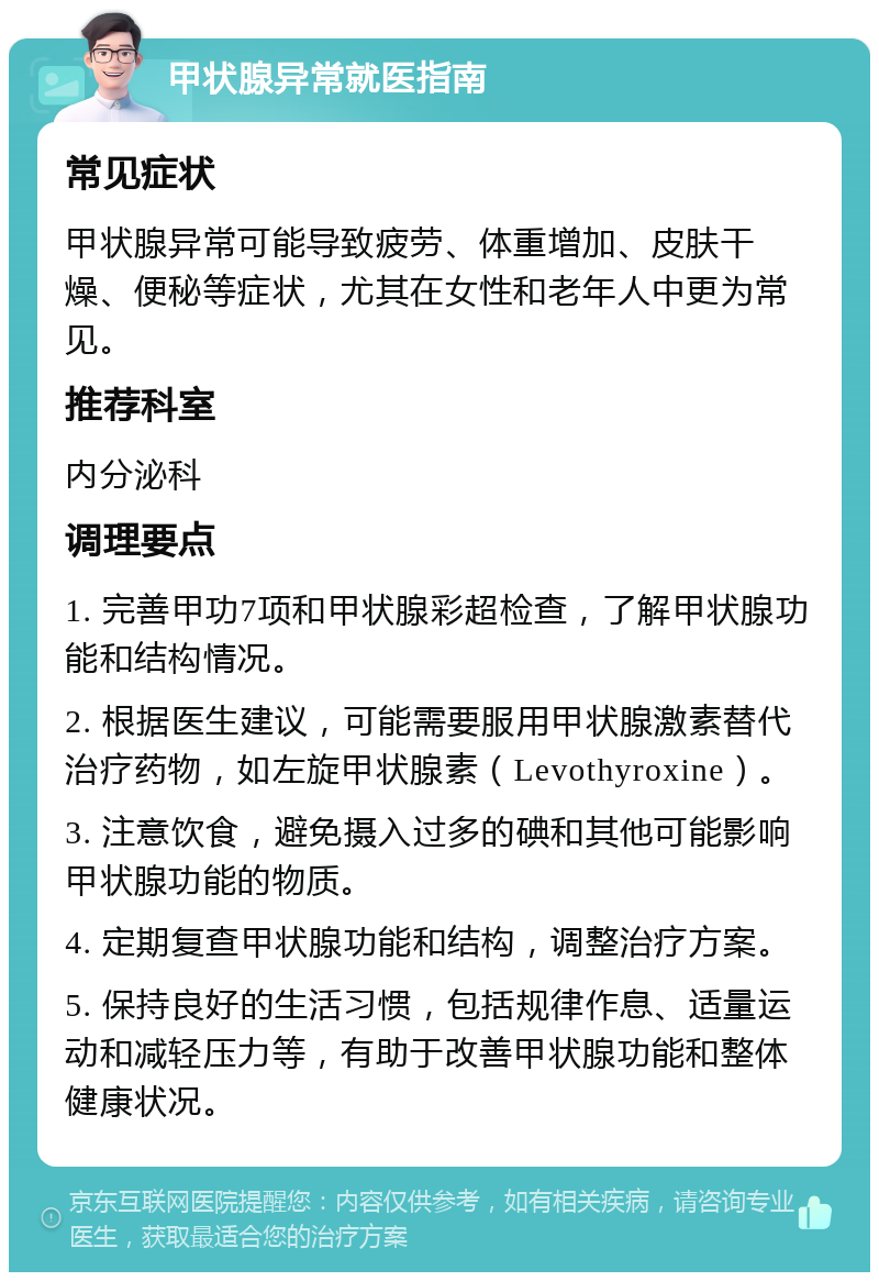 甲状腺异常就医指南 常见症状 甲状腺异常可能导致疲劳、体重增加、皮肤干燥、便秘等症状，尤其在女性和老年人中更为常见。 推荐科室 内分泌科 调理要点 1. 完善甲功7项和甲状腺彩超检查，了解甲状腺功能和结构情况。 2. 根据医生建议，可能需要服用甲状腺激素替代治疗药物，如左旋甲状腺素（Levothyroxine）。 3. 注意饮食，避免摄入过多的碘和其他可能影响甲状腺功能的物质。 4. 定期复查甲状腺功能和结构，调整治疗方案。 5. 保持良好的生活习惯，包括规律作息、适量运动和减轻压力等，有助于改善甲状腺功能和整体健康状况。