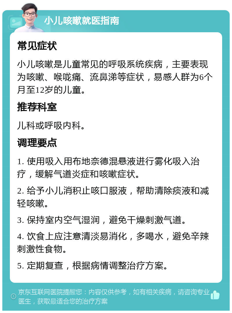 小儿咳嗽就医指南 常见症状 小儿咳嗽是儿童常见的呼吸系统疾病，主要表现为咳嗽、喉咙痛、流鼻涕等症状，易感人群为6个月至12岁的儿童。 推荐科室 儿科或呼吸内科。 调理要点 1. 使用吸入用布地奈德混悬液进行雾化吸入治疗，缓解气道炎症和咳嗽症状。 2. 给予小儿消积止咳口服液，帮助清除痰液和减轻咳嗽。 3. 保持室内空气湿润，避免干燥刺激气道。 4. 饮食上应注意清淡易消化，多喝水，避免辛辣刺激性食物。 5. 定期复查，根据病情调整治疗方案。