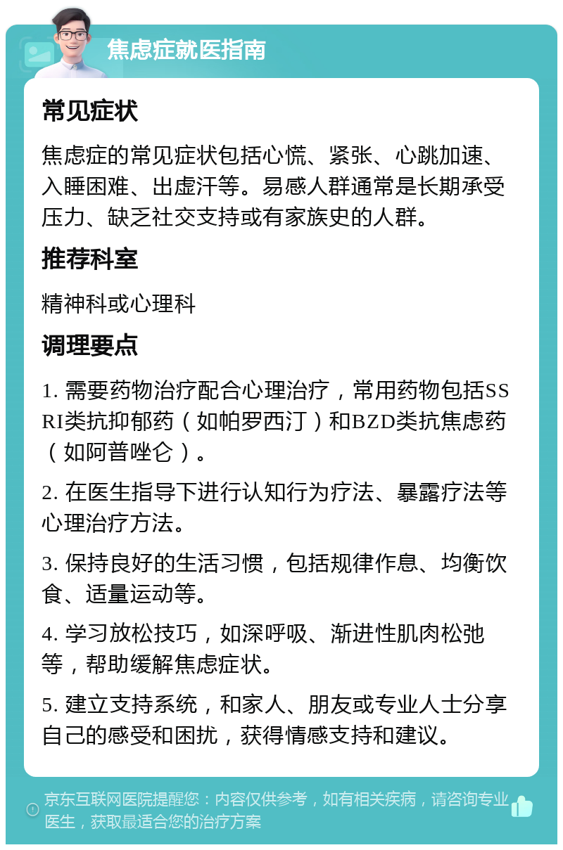 焦虑症就医指南 常见症状 焦虑症的常见症状包括心慌、紧张、心跳加速、入睡困难、出虚汗等。易感人群通常是长期承受压力、缺乏社交支持或有家族史的人群。 推荐科室 精神科或心理科 调理要点 1. 需要药物治疗配合心理治疗，常用药物包括SSRI类抗抑郁药（如帕罗西汀）和BZD类抗焦虑药（如阿普唑仑）。 2. 在医生指导下进行认知行为疗法、暴露疗法等心理治疗方法。 3. 保持良好的生活习惯，包括规律作息、均衡饮食、适量运动等。 4. 学习放松技巧，如深呼吸、渐进性肌肉松弛等，帮助缓解焦虑症状。 5. 建立支持系统，和家人、朋友或专业人士分享自己的感受和困扰，获得情感支持和建议。