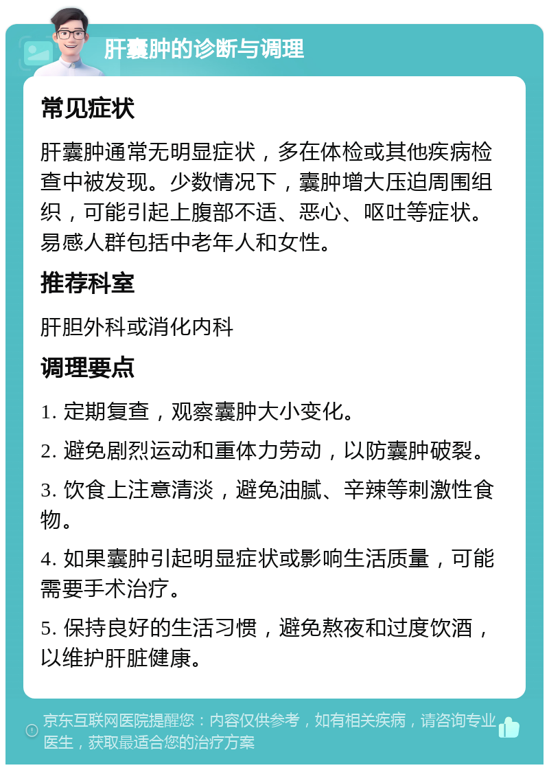 肝囊肿的诊断与调理 常见症状 肝囊肿通常无明显症状，多在体检或其他疾病检查中被发现。少数情况下，囊肿增大压迫周围组织，可能引起上腹部不适、恶心、呕吐等症状。易感人群包括中老年人和女性。 推荐科室 肝胆外科或消化内科 调理要点 1. 定期复查，观察囊肿大小变化。 2. 避免剧烈运动和重体力劳动，以防囊肿破裂。 3. 饮食上注意清淡，避免油腻、辛辣等刺激性食物。 4. 如果囊肿引起明显症状或影响生活质量，可能需要手术治疗。 5. 保持良好的生活习惯，避免熬夜和过度饮酒，以维护肝脏健康。