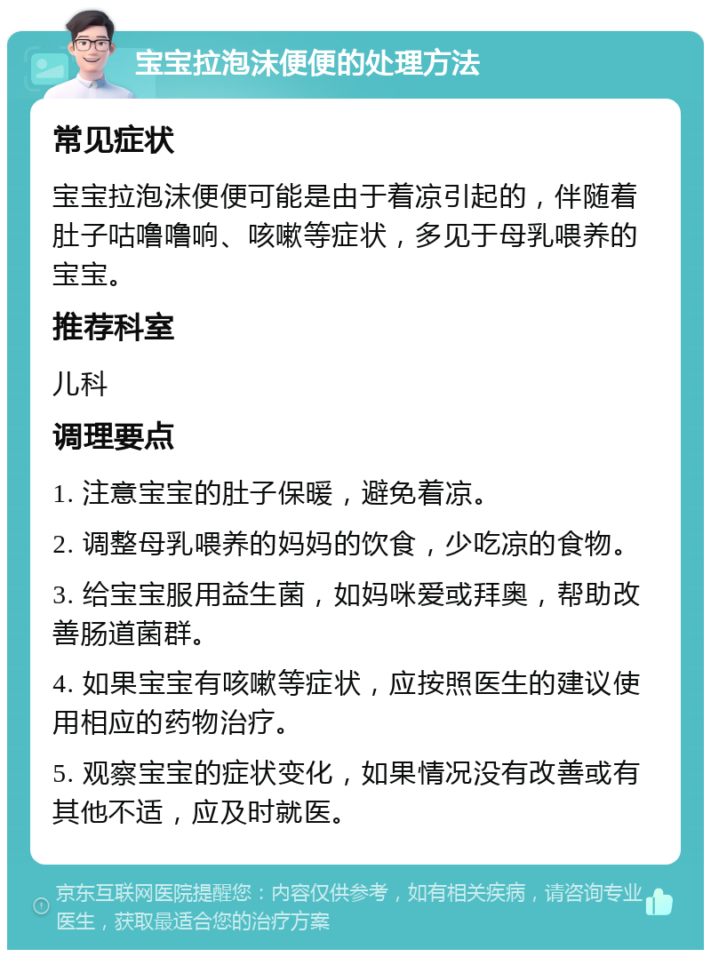 宝宝拉泡沫便便的处理方法 常见症状 宝宝拉泡沫便便可能是由于着凉引起的，伴随着肚子咕噜噜响、咳嗽等症状，多见于母乳喂养的宝宝。 推荐科室 儿科 调理要点 1. 注意宝宝的肚子保暖，避免着凉。 2. 调整母乳喂养的妈妈的饮食，少吃凉的食物。 3. 给宝宝服用益生菌，如妈咪爱或拜奥，帮助改善肠道菌群。 4. 如果宝宝有咳嗽等症状，应按照医生的建议使用相应的药物治疗。 5. 观察宝宝的症状变化，如果情况没有改善或有其他不适，应及时就医。