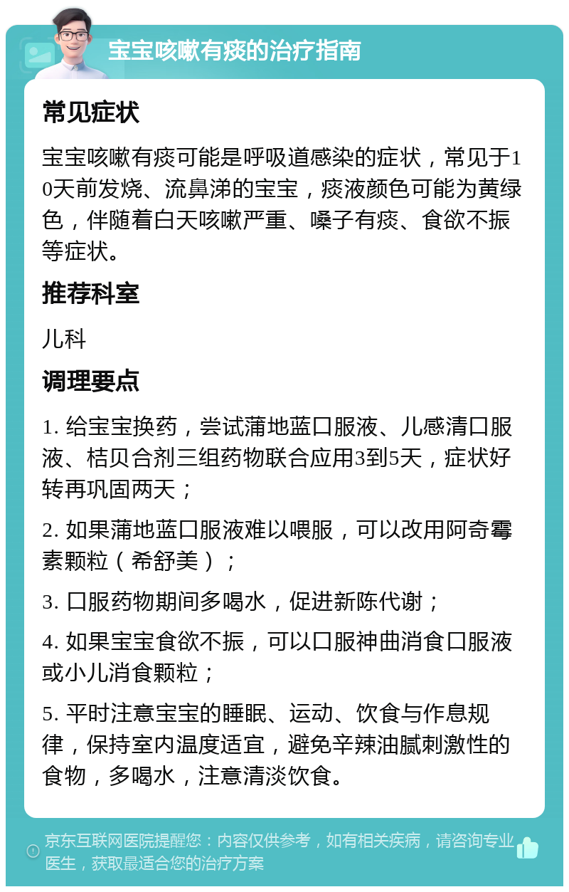 宝宝咳嗽有痰的治疗指南 常见症状 宝宝咳嗽有痰可能是呼吸道感染的症状，常见于10天前发烧、流鼻涕的宝宝，痰液颜色可能为黄绿色，伴随着白天咳嗽严重、嗓子有痰、食欲不振等症状。 推荐科室 儿科 调理要点 1. 给宝宝换药，尝试蒲地蓝口服液、儿感清口服液、桔贝合剂三组药物联合应用3到5天，症状好转再巩固两天； 2. 如果蒲地蓝口服液难以喂服，可以改用阿奇霉素颗粒（希舒美）； 3. 口服药物期间多喝水，促进新陈代谢； 4. 如果宝宝食欲不振，可以口服神曲消食口服液或小儿消食颗粒； 5. 平时注意宝宝的睡眠、运动、饮食与作息规律，保持室内温度适宜，避免辛辣油腻刺激性的食物，多喝水，注意清淡饮食。