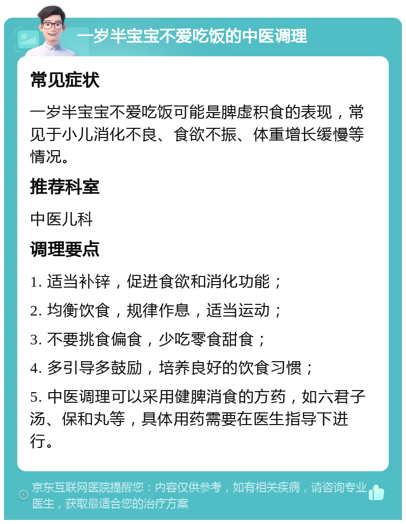 一岁半宝宝不爱吃饭的中医调理 常见症状 一岁半宝宝不爱吃饭可能是脾虚积食的表现，常见于小儿消化不良、食欲不振、体重增长缓慢等情况。 推荐科室 中医儿科 调理要点 1. 适当补锌，促进食欲和消化功能； 2. 均衡饮食，规律作息，适当运动； 3. 不要挑食偏食，少吃零食甜食； 4. 多引导多鼓励，培养良好的饮食习惯； 5. 中医调理可以采用健脾消食的方药，如六君子汤、保和丸等，具体用药需要在医生指导下进行。