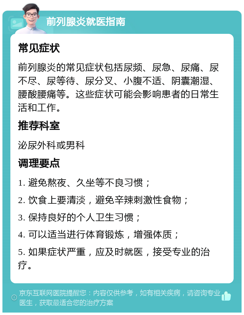 前列腺炎就医指南 常见症状 前列腺炎的常见症状包括尿频、尿急、尿痛、尿不尽、尿等待、尿分叉、小腹不适、阴囊潮湿、腰酸腰痛等。这些症状可能会影响患者的日常生活和工作。 推荐科室 泌尿外科或男科 调理要点 1. 避免熬夜、久坐等不良习惯； 2. 饮食上要清淡，避免辛辣刺激性食物； 3. 保持良好的个人卫生习惯； 4. 可以适当进行体育锻炼，增强体质； 5. 如果症状严重，应及时就医，接受专业的治疗。