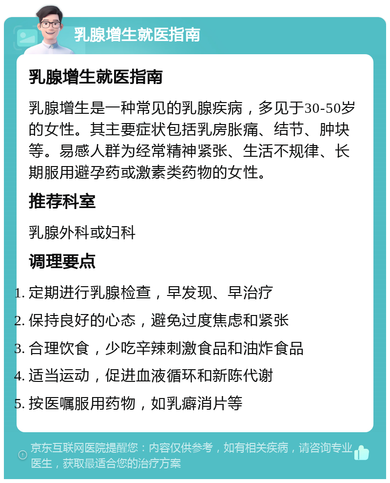 乳腺增生就医指南 乳腺增生就医指南 乳腺增生是一种常见的乳腺疾病，多见于30-50岁的女性。其主要症状包括乳房胀痛、结节、肿块等。易感人群为经常精神紧张、生活不规律、长期服用避孕药或激素类药物的女性。 推荐科室 乳腺外科或妇科 调理要点 定期进行乳腺检查，早发现、早治疗 保持良好的心态，避免过度焦虑和紧张 合理饮食，少吃辛辣刺激食品和油炸食品 适当运动，促进血液循环和新陈代谢 按医嘱服用药物，如乳癖消片等